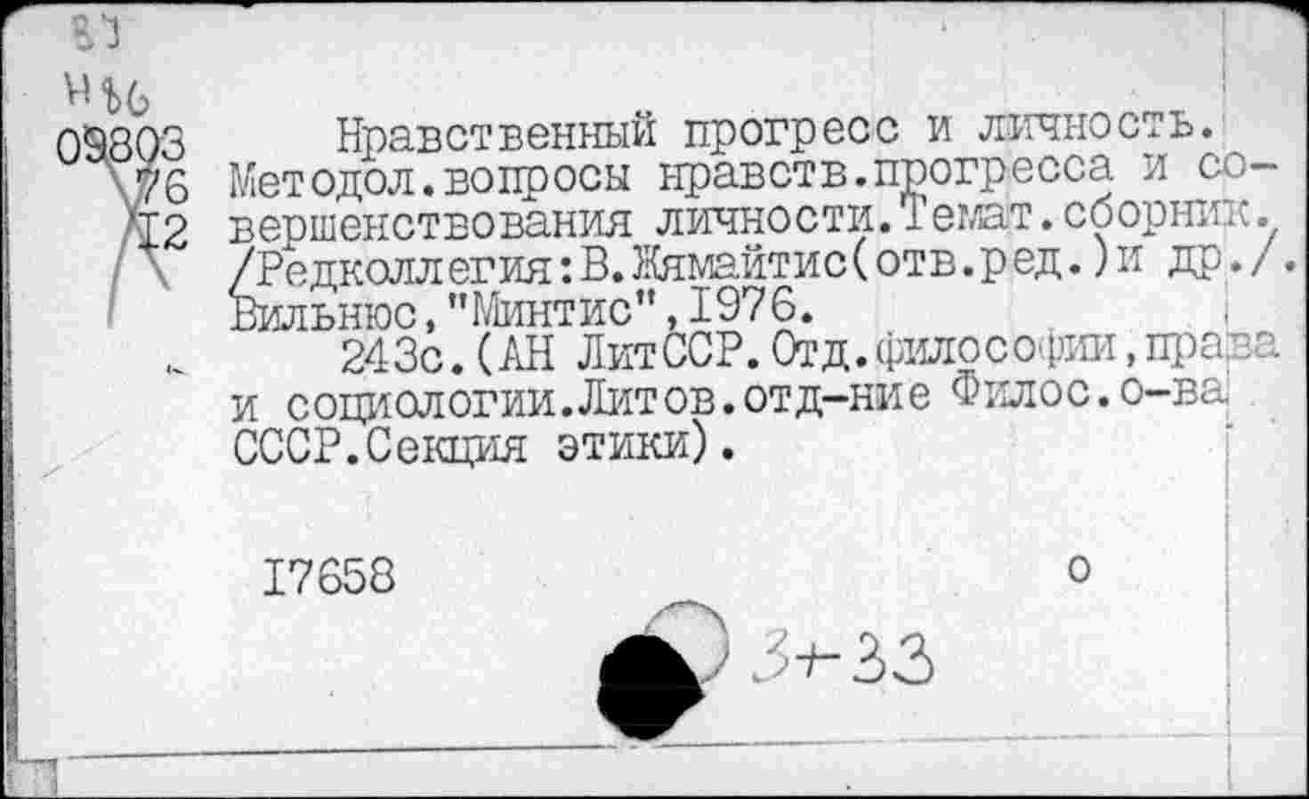 ﻿09803
\76
'12
Нравственный прогресс и личность.
Методол.вопросы нравств.прогресса и совершенствования личности.Темат.сборник. /Редколлегия: В. Жямайтис( отв. ред.) и др./.
Вильнюс,"МинтИС”,1976.	;
243с.(АН ЛитССР.Отд. философии, права и социологии.Литов.отд-ние Филос.о-ва СССР.Секция этики).
17658	о